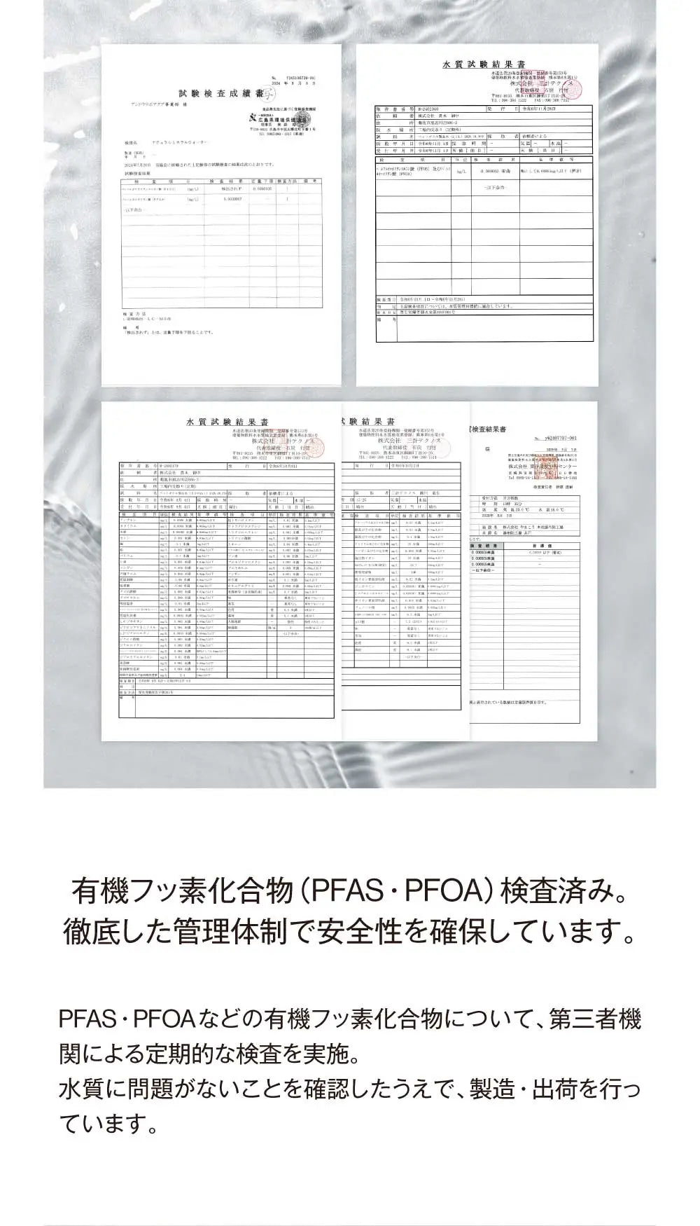 有機フッ素化合物（PFAS・PFOA）検査済み。徹底した管理体制で安全性を確保しています。
PFAS・PFOAなどの有機フッ素化合物について、第三者機関による定期的な検査を実施。
水質に問題がないことを確認したうえで、製造・出荷を行っています。