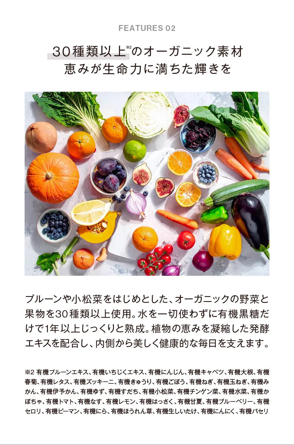 30種類以上のオーガニック素材
（有機プルーンエキス、有機いちじくエキス、有機にんじん、有機キャベツ、有機大根、有機春菊、有機レタス、有機ズッキーニ、有機きゅうり、有機ごぼう、有機ねぎ、有機玉ねぎ、有機みかん、有機伊予かん、有機ゆず、有機すだち、有機小松菜、有機チンゲン菜、有機水菜、有機かぼちゃ、有機トマト、有機なす、有機レモン、有機はっさく、有機甘夏、有機ブルーベリー、有機セロリ、有機ピーマン、有機にら、有機ほうれん草、有機生しいたけ、有機にんにく、有機パセリ）